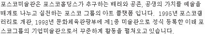 포스코미술관은 포스코홀딩스가 추구하는 배려와 공존, 공생의 가치를 예술을 매개로 나누고 실천하는 포스코 그룹의 아트 플랫폼입니다. 1995년 포스코갤러리로 개관, 1998년 문화체육관광부에 제1종미술관으로 정식 등록한 이래 포스코그룹의 기업미술관으로서 꾸준하게 활동을 펼쳐오고 있습니다.